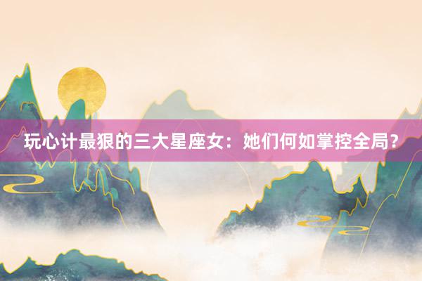 玩心计最狠的三大星座女：她们何如掌控全局？