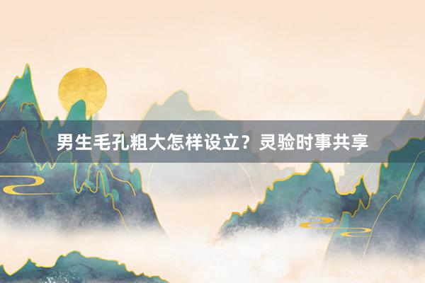 男生毛孔粗大怎样设立？灵验时事共享