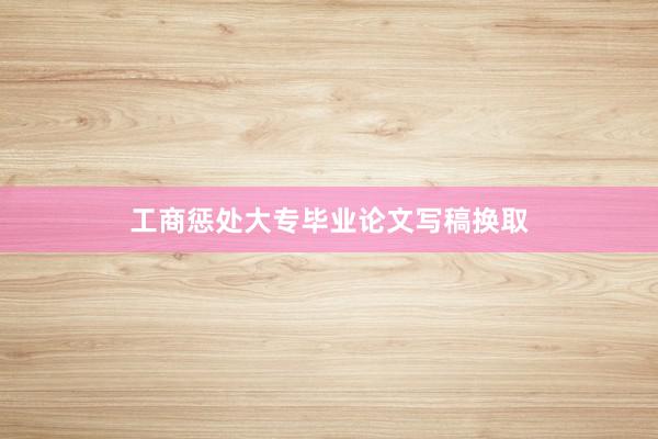 工商惩处大专毕业论文写稿换取